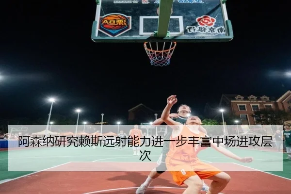阿森纳研究赖斯远射能力进一步丰富中场进攻层次（kaiyun）