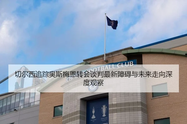 切尔西追踪奥斯梅恩转会谈判最新障碍与未来走向深度观察（kaiyun）