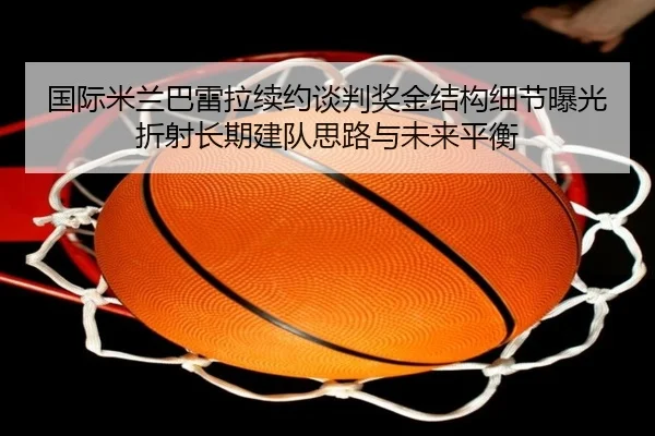 国际米兰巴雷拉续约谈判奖金结构细节曝光折射长期建队思路与未来平衡（kaiyun）