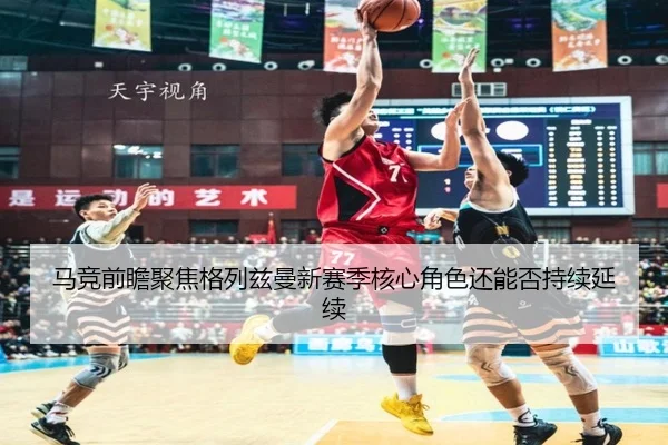 马竞前瞻聚焦格列兹曼新赛季核心角色还能否持续延续（kaiyun）