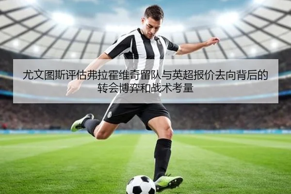 尤文图斯评估弗拉霍维奇留队与英超报价去向背后的转会博弈和战术考量（kaiyun）