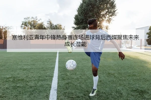 塞维利亚青年中锋热身赛连场进球背后西媒聚焦未来成长潜能